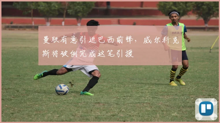 曼联有意引进巴西前锋,威尔科克斯将破例完成这笔引援