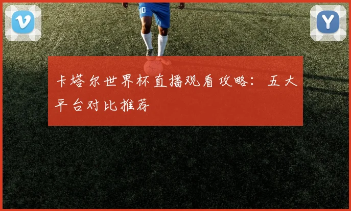 卡塔尔世界杯直播观看攻略:五大平台对比推荐