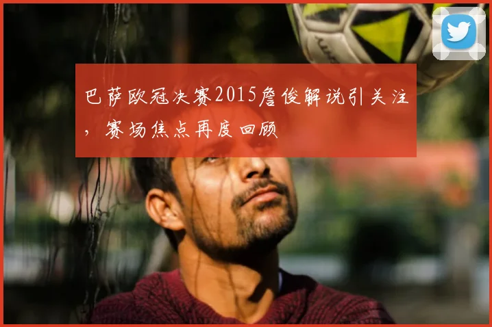 巴萨欧冠决赛2015詹俊解说引关注,赛场焦点再度回顾