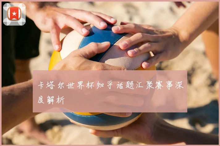 卡塔尔世界杯知乎话题汇聚赛事深度解析