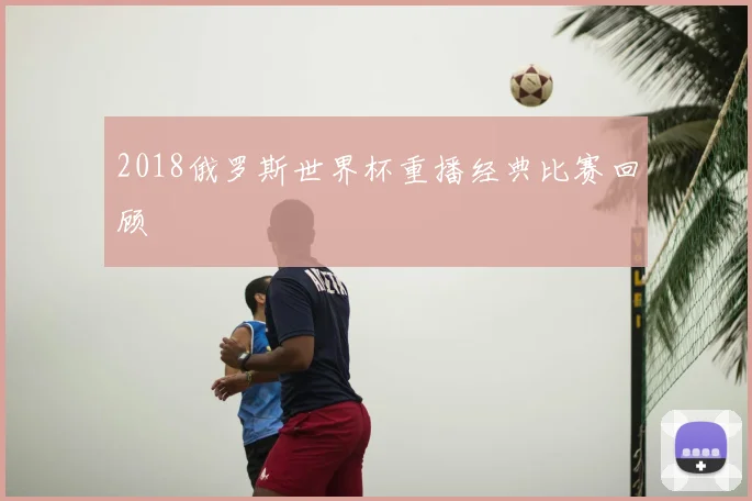 2018俄罗斯世界杯重播经典比赛回顾